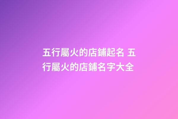 五行屬火的店鋪起名 五行屬火的店鋪名字大全-第1張-店鋪起名-玄機派